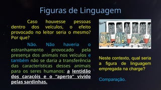Figuras de Linguagem
Caso houvesse pessoas
dentro dos veículos, o efeito
provocado no leitor seria o mesmo?
Por que?
Não. Não haveria o
estranhamento provocado pela
presença dos animais nos veículos e
também não se daria a transferência
das características desses animais
para os seres humanos: a lentidão
dos caracóis e o “aperto” vivido
pelas sardinhas.
Neste contexto, qual seria
a figura de linguagem
empregada na charge?
Comparação.
 
