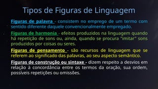Tipos de Figuras de Linguagem
Figuras de palavra - consistem no emprego de um termo com
sentido diferente daquele convencionalmente empregado.
Figuras de harmonia - efeitos produzidos na linguagem quando
há repetição de sons ou, ainda, quando se procura "imitar" sons
produzidos por coisas ou seres.
Figuras de pensamento - são recursos de linguagem que se
referem ao significado das palavras, ao seu aspecto semântico.
Figuras de construção ou sintaxe - dizem respeito a desvios em
relação à concordância entre os termos da oração, sua ordem,
possíveis repetições ou omissões.
 