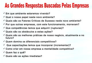  Em que ambiente estaremos vivendo?
 Qual o nosso papel neste novo ambiente?
 Quais são os Fatores Críticos de Sucesso neste novo ambiente?
 Por que outras empresas, com este funcionamento, morreram?
 Que competências temos que adquirir (rupturas)?
 Quais são os obstáculos a estas ações?
 Quais são as melhores práticas de nosso negócio, atualmente e no
futuro?
 Quem domina os diferenciais competitivos?
 Que capacitações temos que incorporar (incrementar)?
 Como criar em nossa empresa a mentalidade competitiva?
 Quem faz o quê?
 Quais são as ações imediatas?

 