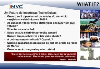 WHAT IF?
Um Futuro de Incertezas Tecnológicas
• Quanto será o percentual de vendas do comércio
varejista via eletrônica em 2010?
• As pessoas vão ler livros eletrônicos em 2020? Em que
volume?
• Videotecas acabarão?
• Salas de aula existirão por muito tempo?
• Quanto tempo sobrevive a televisão aberta?
• A pobreza será erradicada? Quando?
• Quando passaremos nossa lua de mel em órbita ao redor
de Marte?
• Quando será o mega-ataque terrorista?
“Eu sei que não vou acertar o futuro; aliás, eu sei que eu vou errar
sobre o futuro. Mas eu não quero ser eliminado pelo futuro.
”Peter L. Berstein

 