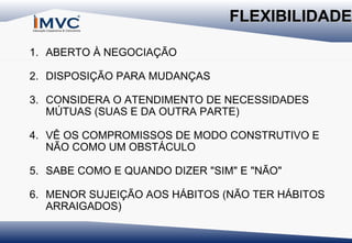 FLEXIBILIDADE
1. ABERTO À NEGOCIAÇÃO
2. DISPOSIÇÃO PARA MUDANÇAS
3. CONSIDERA O ATENDIMENTO DE NECESSIDADES
MÚTUAS (SUAS E DA OUTRA PARTE)
4. VÊ OS COMPROMISSOS DE MODO CONSTRUTIVO E
NÃO COMO UM OBSTÁCULO
5. SABE COMO E QUANDO DIZER "SIM" E "NÃO"
6. MENOR SUJEIÇÃO AOS HÁBITOS (NÃO TER HÁBITOS
ARRAIGADOS)

 
