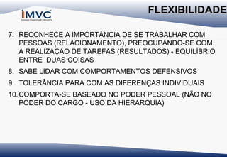 FLEXIBILIDADE
7. RECONHECE A IMPORTÂNCIA DE SE TRABALHAR COM
PESSOAS (RELACIONAMENTO), PREOCUPANDO-SE COM
A REALIZAÇÃO DE TAREFAS (RESULTADOS) - EQUILÍBRIO
ENTRE DUAS COISAS
8. SABE LIDAR COM COMPORTAMENTOS DEFENSIVOS
9. TOLERÂNCIA PARA COM AS DIFERENÇAS INDIVIDUAIS
10. COMPORTA-SE BASEADO NO PODER PESSOAL (NÃO NO
PODER DO CARGO - USO DA HIERARQUIA)

 