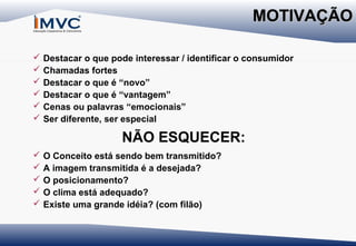 MOTIVAÇÃO







Destacar o que pode interessar / identificar o consumidor
Chamadas fortes
Destacar o que é “novo”
Destacar o que é “vantagem”
Cenas ou palavras “emocionais”
Ser diferente, ser especial

NÃO ESQUECER:






O Conceito está sendo bem transmitido?
A imagem transmitida é a desejada?
O posicionamento?
O clima está adequado?
Existe uma grande idéia? (com filão)

 