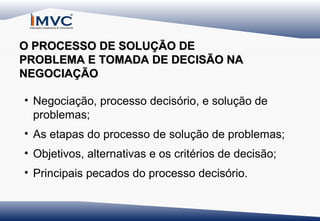 O PROCESSO DE SOLUÇÃO DE
PROBLEMA E TOMADA DE DECISÃO NA
NEGOCIAÇÃO
• Negociação, processo decisório, e solução de
problemas;
• As etapas do processo de solução de problemas;
• Objetivos, alternativas e os critérios de decisão;
• Principais pecados do processo decisório.

 