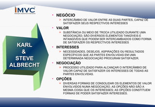 • NEGÓCIO
 INTERCÂMBIO DE VALOR ENTRE AS DUAS PARTES, CAPAZ DE
SATISFAZER SEUS RESPECTIVOS INTERESSES

• VALOR

KARL
&
STEVE
ALBRECHT

 SUBSTÂNCIA OU MEIO DE TROCA UTILIZADO DURANTE UMA
NEGOCIAÇÃO; SÃO DIVERSOS ELEMENTOS TANGÍVEIS E
INTANGÍVEIS QUE PODEM SER INTERCAMBIADOS COMO FORMA
DE SATISFAZER OS RESPECTIVOS INTERESSES

• INTERESSES
 NECESSIDADES, DESEJOS, ASPIRAÇÕES OU RESULTADOS
ESPECÍFICOS QUE AS PARTES ENVOLVIDAS EM UMA
DETERMINADA NEGOCIAÇÃO PROCURAM SATISFAZER.

• NEGOCIAÇÃO
 PROCESSO UTILIZADO PARA ALCANÇAR O INTERCÂMBIO DE
VALOR CAPAZ DE SATISFAZER OS INTERESSES DE TODAS AS
PARTES ENVOLVIDAS.

• OPÇÕES
 DIVERSAS FORMAS DE CONSOLIDAR OS ELEMENTOS DE VALOR
ENVOLVIDOS NUMA NEGOCIAÇÃO. AS OPÇÕES NÃO SÃO A
MESMA COISA QUE OS INTERESSES; AS OPÇÕES CONSTITUEM
FORMAS DE PODER SATISFAZER INTERESSES.

 