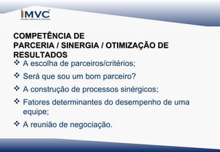 COMPETÊNCIA DE
PARCERIA / SINERGIA / OTIMIZAÇÃO DE
RESULTADOS
 A escolha de parceiros/critérios;
 Será que sou um bom parceiro?
 A construção de processos sinérgicos;
 Fatores determinantes do desempenho de uma
equipe;
 A reunião de negociação.

 