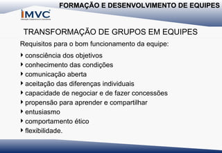 FORMAÇÃO E DESENVOLVIMENTO DE EQUIPES

TRANSFORMAÇÃO DE GRUPOS EM EQUIPES
Requisitos para o bom funcionamento da equipe:
consciência dos objetivos
conhecimento das condições
comunicação aberta
aceitação das diferenças individuais
capacidade de negociar e de fazer concessões
propensão para aprender e compartilhar
entusiasmo
comportamento ético
flexibilidade.

 
