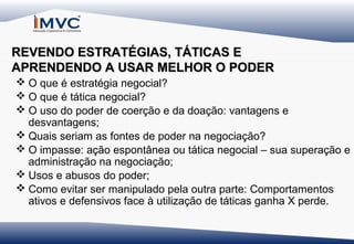 REVENDO ESTRATÉGIAS, TÁTICAS E
APRENDENDO A USAR MELHOR O PODER
 O que é estratégia negocial?
 O que é tática negocial?
 O uso do poder de coerção e da doação: vantagens e
desvantagens;
 Quais seriam as fontes de poder na negociação?
 O impasse: ação espontânea ou tática negocial – sua superação e
administração na negociação;
 Usos e abusos do poder;
 Como evitar ser manipulado pela outra parte: Comportamentos
ativos e defensivos face à utilização de táticas ganha X perde.

 