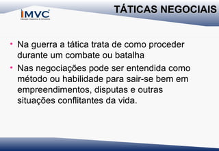 TÁTICAS NEGOCIAIS
• Na guerra a tática trata de como proceder
durante um combate ou batalha
• Nas negociações pode ser entendida como
método ou habilidade para sair-se bem em
empreendimentos, disputas e outras
situações conflitantes da vida.

 