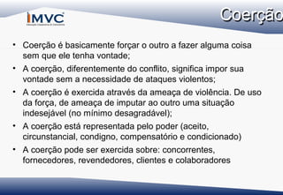 • Coerção é basicamente forçar o outro a fazer alguma coisa
sem que ele tenha vontade;
• A coerção, diferentemente do conflito, significa impor sua
vontade sem a necessidade de ataques violentos;
• A coerção é exercida através da ameaça de violência. De uso
da força, de ameaça de imputar ao outro uma situação
indesejável (no mínimo desagradável);
• A coerção está representada pelo poder (aceito,
circunstancial, condigno, compensatório e condicionado)
• A coerção pode ser exercida sobre: concorrentes,
fornecedores, revendedores, clientes e colaboradores

 