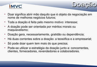 • Doar significa abrir mão daquilo que é objeto da negociação em
nome de melhores negócios futuros;
• Toda a doação é feita pelo mesmo motivo: interesse;
• A doação pode ser orientada por méritos morais ou
maquiavelismo;
• Doação gera, necessariamente, gratidão ou dependência;
• Há duas correntes sobre a doação: a teosófica e a empresarial;
• Só pode doar quem tem mais do que precisa;
• Pode-se utilizar a estratégia da doação junto a: concorrentes,
clientes, fornecedores, revendedores e colaboradores.

 
