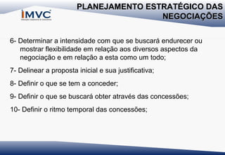 PLANEJAMENTO ESTRATÉGICO DAS
NEGOCIAÇÕES
6- Determinar a intensidade com que se buscará endurecer ou
mostrar flexibilidade em relação aos diversos aspectos da
negociação e em relação a esta como um todo;
7- Delinear a proposta inicial e sua justificativa;
8- Definir o que se tem a conceder;
9- Definir o que se buscará obter através das concessões;
10- Definir o ritmo temporal das concessões;

 