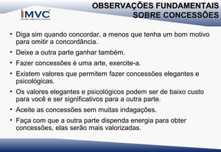 OBSERVAÇÕES FUNDAMENTAIS
SOBRE CONCESSÕES
• Diga sim quando concordar, a menos que tenha um bom motivo
para omitir a concordância.
• Deixe a outra parte ganhar também.
• Fazer concessões é uma arte, exercite-a.
• Existem valores que permitem fazer concessões elegantes e
psicológicas.
• Os valores elegantes e psicológicos podem ser de baixo custo
para você e ser significativos para a outra parte.
• Aceite as concessões sem muitas indagações.
• Faça com que a outra parte dispenda energia para obter
concessões, elas serão mais valorizadas.

 