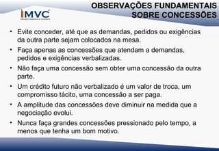 OBSERVAÇÕES FUNDAMENTAIS
SOBRE CONCESSÕES
• Evite conceder, até que as demandas, pedidos ou exigências
da outra parte sejam colocados na mesa.
• Faça apenas as concessões que atendam a demandas,
pedidos e exigências verbalizadas.
• Não faça uma concessão sem obter uma concessão da outra
parte.
• Um crédito futuro não verbalizado é um valor de troca, um
compromisso tácito, uma concessão a ser paga.
• A amplitude das concessões deve diminuir na medida que a
negociação evolui.
• Nunca faça grandes concessões pressionado pelo tempo, a
menos que tenha um bom motivo.

 