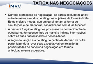 TÁTICA NAS NEGOCIAÇÕES
• Durante o processo de negociação, as partes costumam lançar
mão de meios e modos de atingir os objetivos de forma indireta.
Estes meios e modos, que em geral tomam a forma de
simulações e de manobras, são utilizados com duas funções:
• A primeira função é atingir os processos de conhecimento da
outra parte, fornecendo-lhes de maneira indireta informações
sobre as suas possibilidades e necessidades.
• A segunda função é a de atingir o centro da decisão da outra
parte, fazendo-a rever suas expectativas em relação às
possibilidades de concluir a negociação em termos
antecipadamente esperados.

 