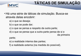 TÁTICAS DE SIMULAÇÃO
• Há uma série de táticas de simulação. Busca-se
através delas encobrir:
a) o que se deseja;
b) o que se pode dar;
c) o que se pensa a respeito da outra parte;
d) o que se pensa que a outra parte pensa de si e
da primeira
parte;
e) a realidade interna das partes;
f) a realidade externa (na medida do possível).

 