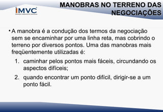 MANOBRAS NO TERRENO DAS
NEGOCIAÇÕES
• A manobra é a condução dos termos da negociação
sem se encaminhar por uma linha reta, mas cobrindo o
terreno por diversos pontos. Uma das manobras mais
freqüentemente utilizadas é:
1. caminhar pelos pontos mais fáceis, circundando os
aspectos difíceis;
2. quando encontrar um ponto difícil, dirigir-se a um
ponto fácil.

 