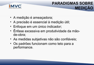 PARADIGMAS SOBRE
MEDIÇÃO
•
•
•
•

A medição é ameaçadora;
A precisão é essencial à medição útil;
Enfoque em um único indicador;
Ênfase excessiva em produtividade da mãode-obra;
• As medidas subjetivas não são confiáveis;
• Os padrões funcionam como teto para a
performance.

 