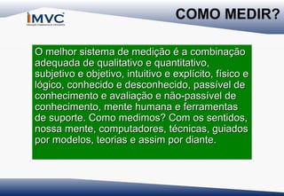 COMO MEDIR?
O melhor sistema de medição é a combinação
adequada de qualitativo e quantitativo,
subjetivo e objetivo, intuitivo e explícito, físico e
lógico, conhecido e desconhecido, passível de
conhecimento e avaliação e não-passível de
conhecimento, mente humana e ferramentas
de suporte. Como medimos? Com os sentidos,
nossa mente, computadores, técnicas, guiados
por modelos, teorias e assim por diante.

 