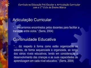 Currículo na Educação Pré-Escolar e Articulação Curricular 
com o 1.º Ciclo do Ensino Básico 
Articulação Curricular 
“... mecanismos encontrados pelos docentes para facilitar a 
transição entre ciclos.” (Serra, 2004) 
Continuidade Educativa 
“… diz respeito à forma como estão organizados os 
saberes, de forma sequenciada e organizada, ao longo 
dos vários níveis educativos, tendo em consideração o 
desenvolvimento das crianças e as suas capacidades de 
aprendizagem em cada nível educativo.” (Serra, 2004) 
 