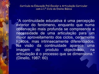 Currículo na Educação Pré-Escolar e Articulação Curricular 
com o 1.º Ciclo do Ensino Básico 
“A continuidade educativa é uma percepção 
exterior do fenómeno, enquanto que numa 
observação mais profunda se compreende a 
necessidade de uma articulação para um 
maior aproveitamento dos ciclos, certamente 
ligados, mas intrinsecamente diferenciados. 
Na visão da continuidade aparece uma 
imagem do produto objectivado, na 
articulação é o processo que se dimensiona.” 
(Dinello, 1987: 60) 
 