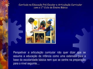 Currículo na Educação Pré-Escolar e Articulação Curricular 
com o 1.º Ciclo do Ensino Básico 
Perspetivar a articulação curricular não quer dizer que se 
assuma a educação de infância como uma extensão para a 
base da escolaridade básica nem que se centre na preparação 
para o nível seguinte.... 
 