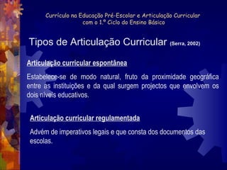Currículo na Educação Pré-Escolar e Articulação Curricular 
com o 1.º Ciclo do Ensino Básico 
Tipos de Articulação Curricular (Serra, 2002) 
Articulação curricular espontânea 
Estabelece-se de modo natural, fruto da proximidade geográfica 
entre as instituições e da qual surgem projectos que envolvem os 
dois níveis educativos. 
Articulação curricular regulamentada 
Advém de imperativos legais e que consta dos documentos das 
escolas. 
 
