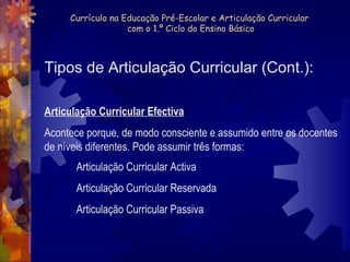 Currículo na Educação Pré-Escolar e Articulação Curricular 
com o 1.º Ciclo do Ensino Básico 
Tipos de Articulação Curricular (Cont.): 
Articulação Curricular Efectiva 
Acontece porque, de modo consciente e assumido entre os docentes 
de níveis diferentes. Pode assumir três formas: 
Articulação Curricular Activa 
Articulação Curricular Reservada 
Articulação Curricular Passiva 
 