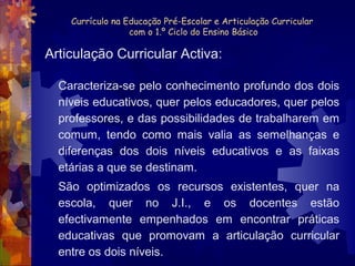 Currículo na Educação Pré-Escolar e Articulação Curricular 
com o 1.º Ciclo do Ensino Básico 
Articulação Curricular Activa: 
Caracteriza-se pelo conhecimento profundo dos dois 
níveis educativos, quer pelos educadores, quer pelos 
professores, e das possibilidades de trabalharem em 
comum, tendo como mais valia as semelhanças e 
diferenças dos dois níveis educativos e as faixas 
etárias a que se destinam. 
São optimizados os recursos existentes, quer na 
escola, quer no J.I., e os docentes estão 
efectivamente empenhados em encontrar práticas 
educativas que promovam a articulação curricular 
entre os dois níveis. 
 