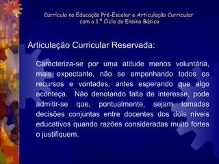 Currículo na Educação Pré-Escolar e Articulação Curricular 
com o 1.º Ciclo do Ensino Básico 
Articulação Curricular Reservada: 
Caracteriza-se por uma atitude menos voluntária, 
mais expectante, não se empenhando todos os 
recursos e vontades, antes esperando que algo 
aconteça. Não denotando falta de interesse, pode 
admitir-se que, pontualmente, sejam tomadas 
decisões conjuntas entre docentes dos dois níveis 
educativos quando razões consideradas muito fortes 
o justifiquem. 
 