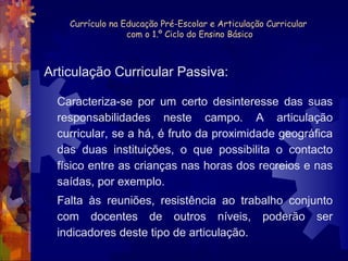 Currículo na Educação Pré-Escolar e Articulação Curricular 
com o 1.º Ciclo do Ensino Básico 
Articulação Curricular Passiva: 
Caracteriza-se por um certo desinteresse das suas 
responsabilidades neste campo. A articulação 
curricular, se a há, é fruto da proximidade geográfica 
das duas instituições, o que possibilita o contacto 
físico entre as crianças nas horas dos recreios e nas 
saídas, por exemplo. 
Falta às reuniões, resistência ao trabalho conjunto 
com docentes de outros níveis, poderão ser 
indicadores deste tipo de articulação. 
 