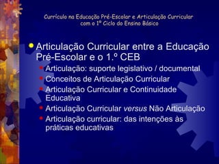 Currículo na Educação Pré-Escolar e Articulação Curricular 
com o 1º Ciclo do Ensino Básico 
Articulação Curricular entre a Educação 
Pré-Escolar e o 1.º CEB 
 Articulação: suporte legislativo / documental 
 Conceitos de Articulação Curricular 
 Articulação Curricular e Continuidade 
Educativa 
 Articulação Curricular versus Não Articulação 
 Articulação curricular: das intenções às 
práticas educativas 
 