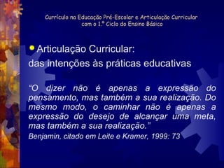 Currículo na Educação Pré-Escolar e Articulação Curricular 
com o 1.º Ciclo do Ensino Básico 
Articulação Curricular: 
das intenções às práticas educativas 
“O dizer não é apenas a expressão do 
pensamento, mas também a sua realização. Do 
mesmo modo, o caminhar não é apenas a 
expressão do desejo de alcançar uma meta, 
mas também a sua realização.” 
Benjamin, citado em Leite e Kramer, 1999: 73 
 