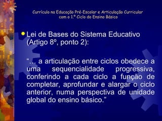 Currículo na Educação Pré-Escolar e Articulação Curricular 
com o 1.º Ciclo do Ensino Básico 
Lei de Bases do Sistema Educativo 
(Artigo 8º, ponto 2): 
“… a articulação entre ciclos obedece a 
uma sequencialidade progressiva, 
conferindo a cada ciclo a função de 
completar, aprofundar e alargar o ciclo 
anterior, numa perspectiva de unidade 
global do ensino básico.” 
 