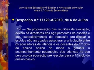 Currículo na Educação Pré-Escolar e Articulação Curricular 
com o 1.º Ciclo do Ensino Básico 
 Despacho n.º 11120-A/2010, de 6 de Julho 
1.6 — Na programação das reuniões de avaliação, 
devem os directores dos agrupamentos de escolas e 
dos estabelecimentos de educação pré-escolar e 
escolas não agrupadas assegurar a articulação entre 
os educadores de infância e os docentes do 1.º ciclo 
do ensino básico de modo a garantir o 
acompanhamento pedagógico das crianças no seu 
percurso da educação pré -escolar para o 1.º ciclo do 
ensino básico. 
 