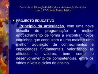 Currículo na Educação Pré-Escolar e Articulação Curricular 
com o 1.º Ciclo do Ensino Básico 
 PROJECTO EDUCATIVO 
Princípio da articulação, com uma nova 
filosofia de programação e melhor 
enquadramento de forma a encontrar novos 
caminhos que conduzam a uma maior e uma 
melhor aquisição de conhecimentos e 
capacidades fundamentais, valorizando as 
atitudes e valores, bem como o 
desenvolvimento de competências, entre os 
vários níveis e ciclos de ensino. 
 
