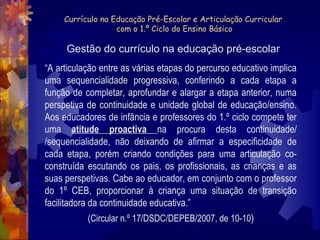Currículo na Educação Pré-Escolar e Articulação Curricular 
com o 1.º Ciclo do Ensino Básico 
Gestão do currículo na educação pré-escolar 
“A articulação entre as várias etapas do percurso educativo implica 
uma sequencialidade progressiva, conferindo a cada etapa a 
função de completar, aprofundar e alargar a etapa anterior, numa 
perspetiva de continuidade e unidade global de educação/ensino. 
Aos educadores de infância e professores do 1.º ciclo compete ter 
uma atitude proactiva na procura desta continuidade/ 
/sequencialidade, não deixando de afirmar a especificidade de 
cada etapa, porém criando condições para uma articulação co-construída 
escutando os pais, os profissionais, as crianças e as 
suas perspetivas. Cabe ao educador, em conjunto com o professor 
do 1º CEB, proporcionar à criança uma situação de transição 
facilitadora da continuidade educativa.” 
(Circular n.º 17/DSDC/DEPEB/2007, de 10-10) 
 