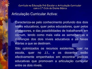 Currículo na Educação Pré-Escolar e Articulação Curricular  com o 1.º Ciclo do Ensino Básico Caracteriza-se pelo conhecimento profundo dos dois níveis educativos, quer pelos educadores, quer pelos professores, e das possibilidades de trabalharem em comum, tendo como mais valia as semelhanças e diferenças dos dois níveis educativos e as faixas etárias a que se destinam.  São optimizados os recursos existentes, quer na escola, quer no J.I., e os docentes estão efectivamente empenhados em encontrar práticas educativas que promovam a articulação curricular entre os dois níveis. Articulação Curricular Activa: 