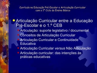 Currículo na Educação Pré-Escolar e Articulação Curricular  com o 1º Ciclo do Ensino Básico Articulação Curricular entre a Educação Pré-Escolar e o 1.º CEB Articulação: suporte legislativo / documental Conceitos de Articulação Curricular Articulação Curricular e Continuidade Educativa Articulação Curricular  versus  Não Articulação Articulação curricular: das intenções às práticas educativas 