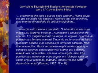 Currículo na Educação Pré-Escolar e Articulação Curricular  com o 1.º Ciclo do Ensino Básico “ ... ensinamos-lhe tudo o que se pode ensinar... Numa altura em que ele ainda não sabia ler. Abrimos-lhe, até ao infinito, uma enorme diversidade de coisas imaginárias... ... a escola veio mesmo a propósito. O futuro ficava nas suas mãos. Ler, escrever e contar... A princípio o entusiasmo era enorme. Era magnífico como os traços, as argolas, os arcos, as pontezinhas formavam letras! E quando se juntavam, as letras formavam sílabas, e as sílabas iam formando palavras. Nem queria acreditar. Mas a verdadeira magia era descobrir que conhecia algumas dessas palavras! Mamã, por exemplo,  mamã : três pontezinhas, um arco, uma argola, mais três pontezinhas, outro arco, outra argola, um toldo por cima da última argola; resultado,  mamã ! É impossível sair deste deslumbramento” (Pennac, 1987: 17 e 38) 
