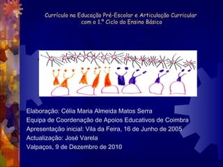 Currículo na Educação Pré-Escolar e Articulação Curricular  com o 1.º Ciclo do Ensino Básico Elaboração: Célia Maria Almeida Matos Serra Equipa de Coordenação de Apoios Educativos de Coimbra Apresentação inicial: Vila da Feira, 16 de Junho de 2005 Actualização: José Varela Valpaços, 9 de Dezembro de 2010 