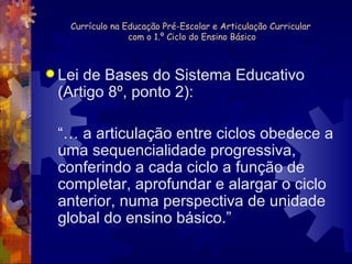 Currículo na Educação Pré-Escolar e Articulação Curricular  com o 1.º Ciclo do Ensino Básico Lei de Bases do Sistema Educativo (Artigo 8º, ponto 2): “…  a articulação entre ciclos obedece a uma sequencialidade progressiva, conferindo a cada ciclo a função de completar, aprofundar e alargar o ciclo anterior, numa perspectiva de unidade global do ensino básico.” 
