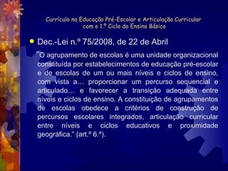 Currículo na Educação Pré-Escolar e Articulação Curricular  com o 1.º Ciclo do Ensino Básico Dec.-Lei n.º 75/2008, de 22 de Abril “ O agrupamento de escolas é uma unidade organizacional constituída por estabelecimentos de educação pré-escolar e de escolas de um ou mais níveis e ciclos de ensino, com vista a… proporcionar um percurso sequencial e articulado… e favorecer a transição adequada entre níveis e ciclos de ensino. A constituição de agrupamentos de escolas obedece a critérios de construção de percursos escolares integrados, articulação curricular entre níveis e ciclos educativos e proximidade geográfica.” (art.º 6.º). 