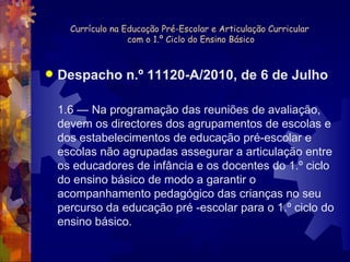 Currículo na Educação Pré-Escolar e Articulação Curricular  com o 1.º Ciclo do Ensino Básico Despacho n.º 11120-A/2010, de 6 de Julho 1.6 — Na programação das reuniões de avaliação, devem os directores dos agrupamentos de escolas e dos estabelecimentos de educação pré-escolar e escolas não agrupadas assegurar a articulação entre os educadores de infância e os docentes do 1.º ciclo do ensino básico de modo a garantir o acompanhamento pedagógico das crianças no seu percurso da educação pré -escolar para o 1.º ciclo do ensino básico. 