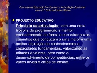 Currículo na Educação Pré-Escolar e Articulação Curricular  com o 1.º Ciclo do Ensino Básico PROJECTO EDUCATIVO Princípio da articulação , com uma nova filosofia de programação e melhor enquadramento de forma a encontrar novos caminhos que conduzam a uma maior e uma melhor aquisição de conhecimentos e capacidades fundamentais, valorizando as atitudes e valores, bem como o desenvolvimento de competências, entre os vários níveis e ciclos de ensino. 