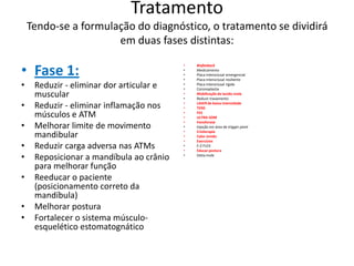Tratamento
Tendo-se a formulação do diagnóstico, o tratamento se dividirá
em duas fases distintas:
• Fase 1:
• Reduzir - eliminar dor articular e
muscular
• Reduzir - eliminar inflamação nos
músculos e ATM
• Melhorar limite de movimento
mandibular
• Reduzir carga adversa nas ATMs
• Reposicionar a mandíbula ao crânio
para melhorar função
• Reeducar o paciente
(posicionamento correto da
mandíbula)
• Melhorar postura
• Fortalecer o sistema músculo-
esquelético estomatognático
• Biofeeback
• Medicamento
• Placa interoclusal emergencial
• Placa interoclusal resiliente
• Placa interoclusal rígida
• Coronoplastia
• Mobilização de tecido mole
• Reduzir travamento
• LASER de baixa intensidade
• TENS
• FES
• ULTRA-SOM
• Fonoforese
• Injeção em área de trigger point
• Crioterapia
• Calor úmido
• Exercícios
• E-Z-FLEX
• Educar postura
• Dieta mole
 