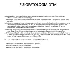 FISIOPATOLOGIA DTM
Dor miofascial: É uma manifestação regional de uma desordem musculoesquelética similar as
observadas em outras partes do corpo.
A maioria dos casos tem natureza intermitente, mas em alguns pacientes a dor persiste por um longo
período.
Relembrando as características principais da musculatura da mandíbula, vale lembrar que ocorre uma
ativação muscular heterogênea., ou seja, os motoneurônios de um músculo são divididos em
subpopulações que recebem diferentes inputs sinápticos, podendo ser ativados de forma
diferenciada “compartimentos funcionais”.
As unidades motoras dos músculos da mandíbula também demonstram propriedades direcionais, ou
seja, são preferencialmente ativados com uma força ou direção de movimento específica.
A DTM miofascial pode então ser interpretada como um fenômeno determinado por múltiplos fatores.
A dor pode ser influenciada por ativação continua das vias motoras descendentes, como em casos
de perturbações psicológicas ou uma pré disposição.
Os novos conceitos biomédicos ressaltam 3 tipos de fatores de risco.
1-Predisposição (estrutural, neuroendócrina, genética)
2-Iniciação (microtrauma e sobrecarga)
3-Perpetuação (psicológica, psicosocial, parafunções)
 