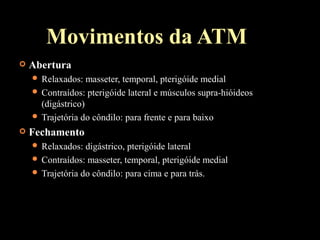 Movimentos da ATM
 Abertura
 Relaxados: masseter, temporal, pterigóide medial
 Contraídos: pterigóide lateral e músculos supra-hióideos
(digástrico)
 Trajetória do côndilo: para frente e para baixo
 Fechamento
 Relaxados: digástrico, pterigóide lateral
 Contraídos: masseter, temporal, pterigóide medial
 Trajetória do côndilo: para cima e para trás.
 