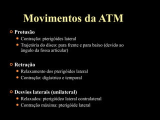  Protusão
 Contração: pterigóides lateral
 Trajetória do disco: para frente e para baixo (devido ao
ângulo da fossa articular)
 Retração
 Relaxamento dos pterigóides lateral
 Contração: digástrico e temporal
 Desvios laterais (unilateral)
 Relaxados: pterigóideo lateral contralateral
 Contração máxima: pterigóide lateral
Movimentos da ATM
 
