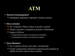 ATM
 Sistema Estomatognático
 Mastigação, deglutição, respiração, fonação e postura
 Disco articular
 Tec. Conjuntivo fibroso, denso, avascular e aneural
 Função: aumentar a congruência articular e lubrificação
 Separa a ATM em
 Compartimento superior: movimentos de translação
 Compartimento inferior: movimentos de rotação
 Zona bilaminar
 Tec. Conjuntivo frouxo, inervado e vascularizado
 Função: proporcionar suprimento sanguíneo para produção do
líquido sinovial e retrair o disco articular
 